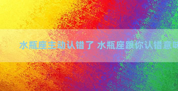 水瓶座主动认错了 水瓶座跟你认错意味着什么